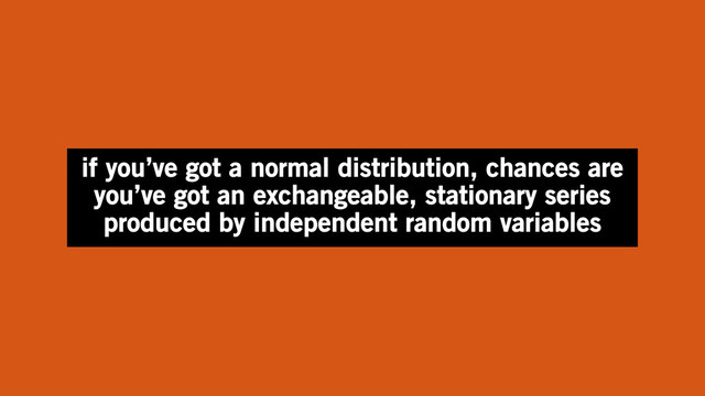if you’ve got a normal distribution, chances are
you’ve got an exchangeable, stationary series
produced by independent random variables
