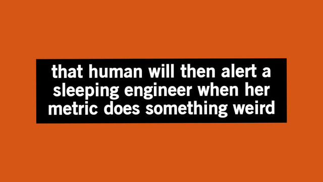 that human will then alert a
sleeping engineer when her
metric does something weird
