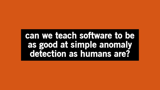can we teach software to be
as good at simple anomaly
detection as humans are?

