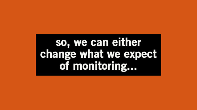 so, we can either
change what we expect
of monitoring...
