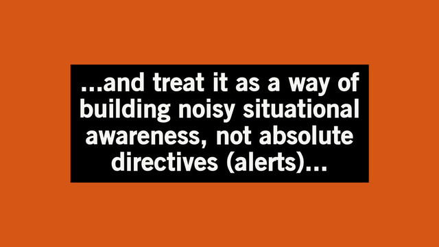 ...and treat it as a way of
building noisy situational
awareness, not absolute
directives (alerts)...
