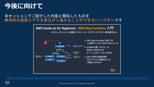 © 2023, Amazon Web Services, Inc. or its affiliates. All rights reserved.
今後に向けて
本セッションでご紹介した内容と類似したものを
具体的な画面とデモを見ながら進めることができるハンズオンです
https://pages.awscloud.com/JAPAN-event-OE-Hands-on-for-Beginners-StepFunctions-2022-reg-event.html
