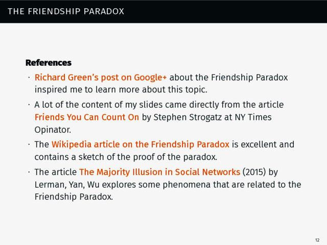the friendship paradox
References
∙ Richard Green’s post on Google+ about the Friendship Paradox
inspired me to learn more about this topic.
∙ A lot of the content of my slides came directly from the article
Friends You Can Count On by Stephen Strogatz at NY Times
Opinator.
∙ The Wikipedia article on the Friendship Paradox is excellent and
contains a sketch of the proof of the paradox.
∙ The article The Majority Illusion in Social Networks (2015) by
Lerman, Yan, Wu explores some phenomena that are related to the
Friendship Paradox.
12
