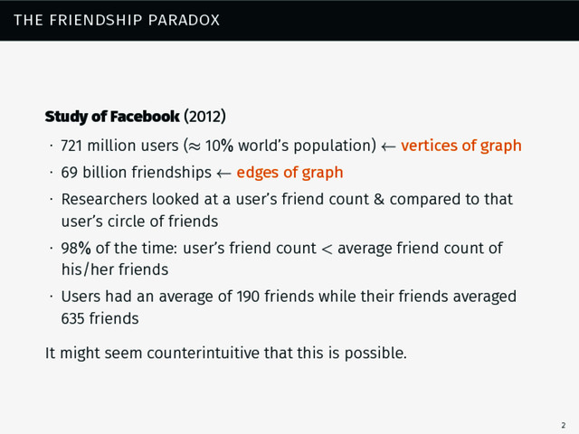 the friendship paradox
Study of Facebook (2012)
∙ 721 million users (≈ 10% world’s population) ← vertices of graph
∙ 69 billion friendships ← edges of graph
∙ Researchers looked at a user’s friend count & compared to that
user’s circle of friends
∙ 98% of the time: user’s friend count < average friend count of
his/her friends
∙ Users had an average of 190 friends while their friends averaged
635 friends
It might seem counterintuitive that this is possible.
2
