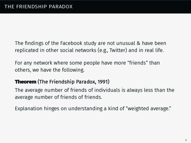 the friendship paradox
The ﬁndings of the Facebook study are not unusual & have been
replicated in other social networks (e.g., Twitter) and in real life.
For any network where some people have more “friends” than
others, we have the following.
Theorem (The Friendship Paradox, 1991)
The average number of friends of individuals is always less than the
average number of friends of friends.
Explanation hinges on understanding a kind of “weighted average.”
3
