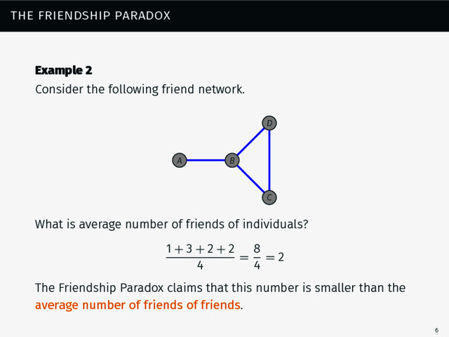 the friendship paradox
Example 2
Consider the following friend network.
B
A
C
D
What is average number of friends of individuals?
1 + 3 + 2 + 2
4
=
8
4
= 2
The Friendship Paradox claims that this number is smaller than the
average number of friends of friends.
6
