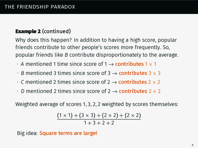 the friendship paradox
Example 2 (continued)
Why does this happen? In addition to having a high score, popular
friends contribute to other people’s scores more frequently. So,
popular friends like B contribute disproportionately to the average.
∙ A mentioned 1 time since score of 1 → contributes 1 × 1
∙ B mentioned 3 times since score of 3 → contributes 3 × 3
∙ C mentioned 2 times since score of 2 → contributes 2 × 2
∙ D mentioned 2 times since score of 2 → contributes 2 × 2
Weighted average of scores 1, 3, 2, 2 weighted by scores themselves:
(1 × 1) + (3 × 3) + (2 × 2) + (2 × 2)
1 + 3 + 2 + 2
Big idea: Square terms are large!
8
