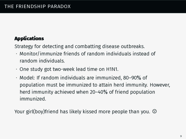 the friendship paradox
Applications
Strategy for detecting and combatting disease outbreaks.
∙ Monitor/immunize friends of random individuals instead of
random individuals.
∙ One study got two-week lead time on H1N1.
∙ Model: If random individuals are immunized, 80–90% of
population must be immunized to attain herd immunity. However,
herd immunity achieved when 20–40% of friend population
immunized.
Your girl(boy)friend has likely kissed more people than you.
9
