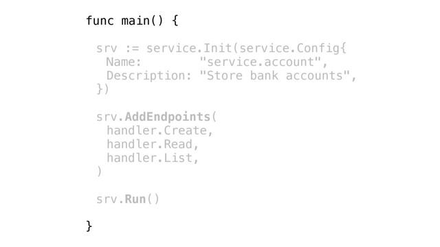 func main() {
srv := service.Init(service.Config{
Name: "service.account",
Description: "Store bank accounts",
})
srv.AddEndpoints(
handler.Create,
handler.Read,
handler.List,
)
srv.Run()
}
