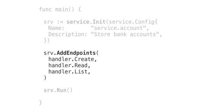 func main() {
srv := service.Init(service.Config{
Name: "service.account",
Description: "Store bank accounts",
})
srv.AddEndpoints(
handler.Create,
handler.Read,
handler.List,
)
srv.Run()
}
