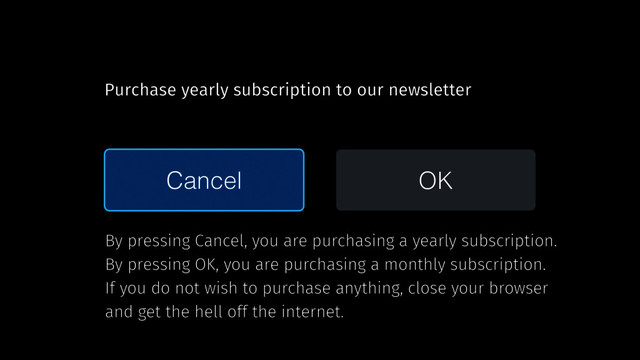 Cancel OK
Purchase yearly subscription to our newsletter
By pressing Cancel, you are purchasing a yearly subscription.
By pressing OK, you are purchasing a monthly subscription.
If you do not wish to purchase anything, close your browser
and get the hell off the internet.
