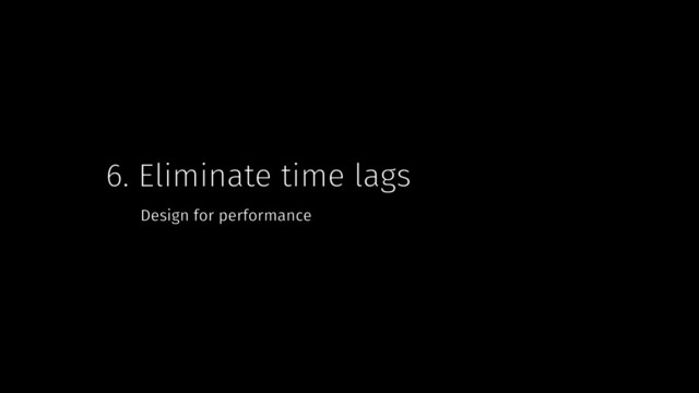 6. Eliminate time lags
Design for performance
