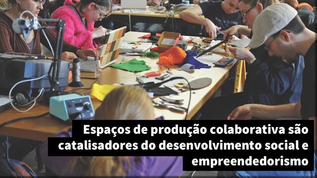 Espaços de produção colaborativa são
catalisadores do desenvolvimento social e
empreendedorismo
