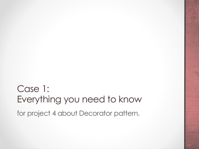 Case 1:
Everything you need to know
for project 4 about Decorator pattern.
