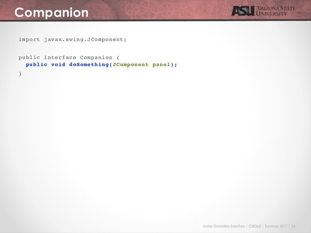 Javier Gonzalez-Sanchez | CSE360 | Summer 2017 | 16
Companion
import javax.swing.JComponent;
public interface Companion {
public void doSomething(JComponent panel);
}
