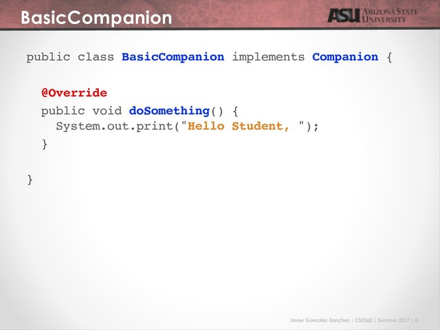 Javier Gonzalez-Sanchez | CSE360 | Summer 2017 | 6
BasicCompanion
public class BasicCompanion implements Companion {
@Override
public void doSomething() {
System.out.print("Hello Student, ");
}
}
