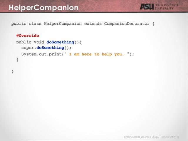 Javier Gonzalez-Sanchez | CSE360 | Summer 2017 | 8
HelperCompanion
public class HelperCompanion extends CompanionDecorator {
@Override
public void doSomething(){
super.doSomething();
System.out.print(" I am here to help you. ");
}
}
