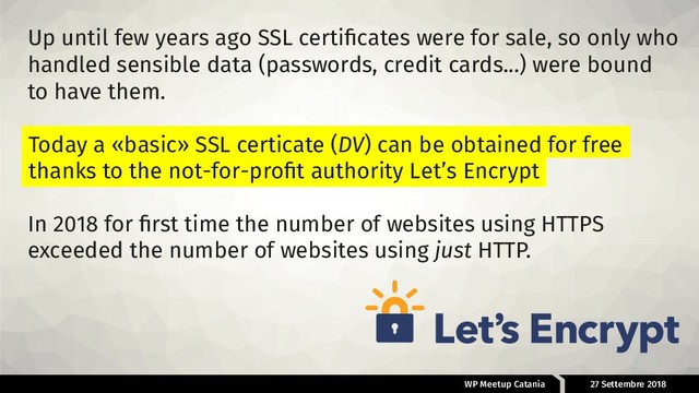 WP Meetup Catania 27 Settembre 2018
Up until few years ago SSL certiﬁcates were for sale, so only who
handled sensible data (passwords, credit cards...) were bound
to have them.
In 2018 for ﬁrst time the number of websites using HTTPS
exceeded the number of websites using just HTTP.
Today a «basic» SSL certicate (DV) can be obtained for free
thanks to the not-for-proﬁt authority Let’s Encrypt
