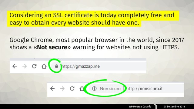 WP Meetup Catania 27 Settembre 2018
Considering an SSL certiﬁcate is today completely free and
easy to obtain every website should have one.
Google Chrome, most popular browser in the world, since 2017
shows a «Not secure» warning for websites not using HTTPS.
