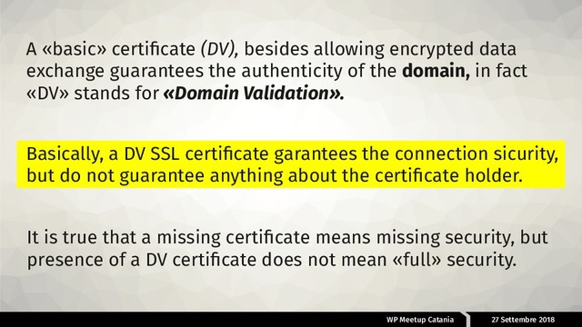 WP Meetup Catania 27 Settembre 2018
A «basic» certiﬁcate (DV), besides allowing encrypted data
exchange guarantees the authenticity of the domain, in fact
«DV» stands for «Domain Validation».
It is true that a missing certiﬁcate means missing security, but
presence of a DV certiﬁcate does not mean «full» security.
Basically, a DV SSL certiﬁcate garantees the connection sicurity,
but do not guarantee anything about the certiﬁcate holder.

