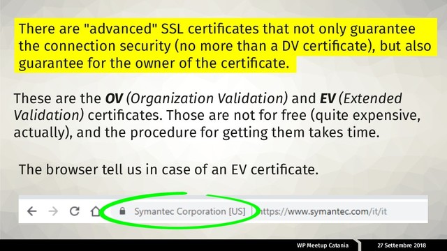 WP Meetup Catania 27 Settembre 2018
There are "advanced" SSL certiﬁcates that not only guarantee
the connection security (no more than a DV certiﬁcate), but also
guarantee for the owner of the certiﬁcate.
These are the OV (Organization Validation) and EV (Extended
Validation) certiﬁcates. Those are not for free (quite expensive,
actually), and the procedure for getting them takes time.
The browser tell us in case of an EV certiﬁcate.
