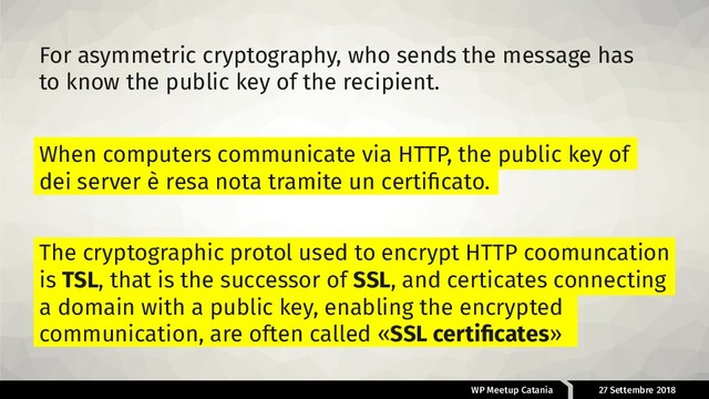 WP Meetup Catania 27 Settembre 2018
For asymmetric cryptography, who sends the message has
to know the public key of the recipient.
When computers communicate via HTTP, the public key of
dei server è resa nota tramite un certiﬁcato.
The cryptographic protol used to encrypt HTTP coomuncation
is TSL, that is the successor of SSL, and certicates connecting
a domain with a public key, enabling the encrypted
communication, are often called «SSL certiﬁcates»
