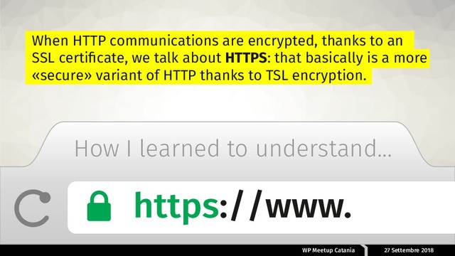 WP Meetup Catania 27 Settembre 2018
How I learned to understand...
When HTTP communications are encrypted, thanks to an
SSL certiﬁcate, we talk about HTTPS: that basically is a more
«secure» variant of HTTP thanks to TSL encryption.
