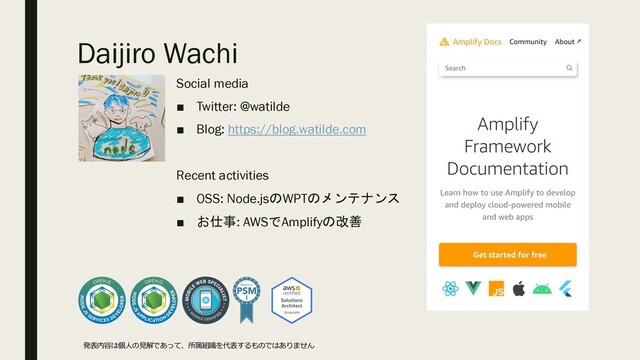 Daijiro Wachi
Social media
■ Twitter: @watilde
■ Blog: https://blog.watilde.com
Recent activities
■ OSS: Node.jsのWPTのメンテナンス
■ お仕事: AWSでAmplifyの改善
発表内容は個⼈の⾒解であって、所属組織を代表するものではありません
