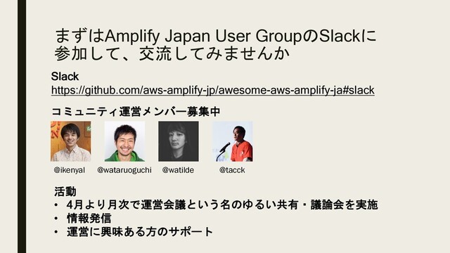 まずはAmplify Japan User GroupのSlackに
参加して、交流してみませんか
Slack
https://github.com/aws-amplify-jp/awesome-aws-amplify-ja#slack
コミュニティ運営メンバー募集中
@watilde @tacck
@ikenyal @wataruoguchi
活動
• 4月より月次で運営会議という名のゆるい共有・議論会を実施
• 情報発信
• 運営に興味ある方のサポート
