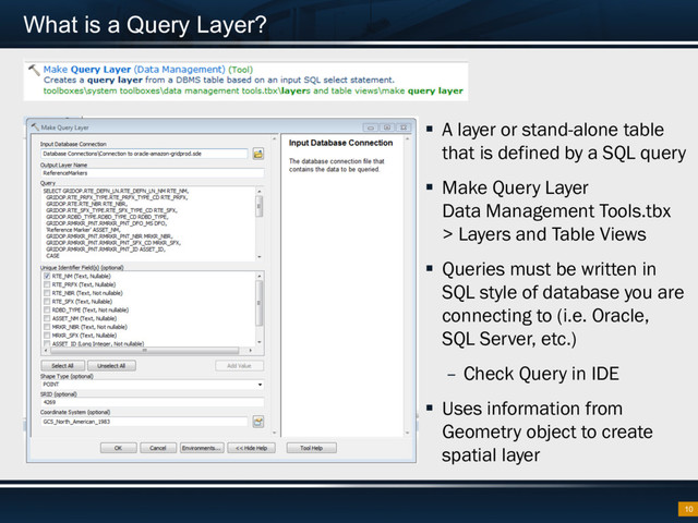 What is a Query Layer?
§  A layer or stand-alone table
that is defined by a SQL query
§  Make Query Layer
Data Management Tools.tbx
> Layers and Table Views
§  Queries must be written in
SQL style of database you are
connecting to (i.e. Oracle,
SQL Server, etc.)
–  Check Query in IDE
§  Uses information from
Geometry object to create
spatial layer
10
