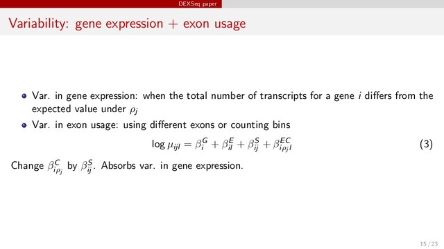 DEXSeq paper
Variability: gene expression + exon usage
Var. in gene expression: when the total number of transcripts for a gene i diﬀers from the
expected value under ρj
Var. in exon usage: using diﬀerent exons or counting bins
log µijl = βG
i
+ βE
il
+ βS
ij
+ βEC
iρj l
(3)
Change βC
iρj
by βS
ij
. Absorbs var. in gene expression.
15 / 23
