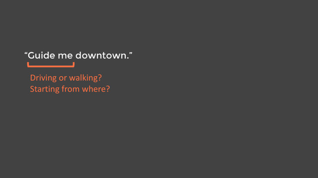 “Guide me downtown.”
Driving or walking?
Starting from where?
