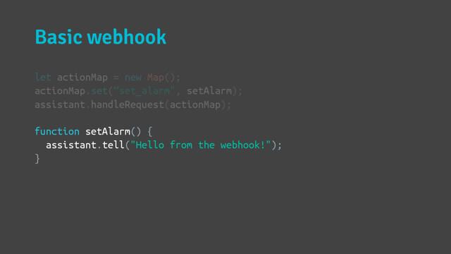 Basic webhook
let actionMap = new Map();
actionMap.set(”set_alarm", setAlarm);
assistant.handleRequest(actionMap);
function setAlarm() {
assistant.tell("Hello from the webhook!");
}
