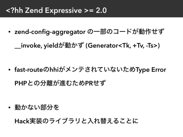 = 2.0
• zend-conﬁg-aggregator ͷҰ෦ͷίʔυ͕ಈ࡞ͤͣ 
__invoke, yield͕ಈ͔ͣ (Generator) 
• fast-routeͷhhi͕ϝϯς͞Ε͍ͯͳ͍ͨΊType Error 
PHPͱͷ෼཭͕ਐΉͨΊPRͤͣ 
• ಈ͔ͳ͍෦෼Λ 
Hack࣮૷ͷϥΠϒϥϦͱೖΕସ͑Δ͜ͱʹ
