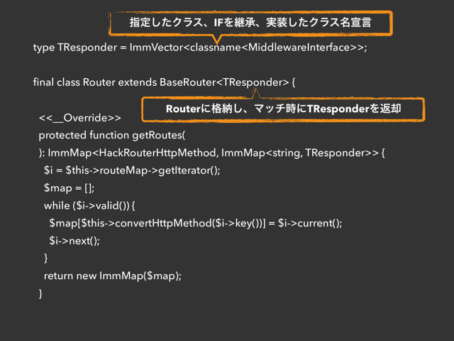 type TResponder = ImmVector>;
ﬁnal class Router extends BaseRouter {
 
<<__Override>>
protected function getRoutes(
): ImmMap> {
$i = $this->routeMap->getIterator();
$map = [];
while ($i->valid()) {
$map[$this->convertHttpMethod($i->key())] = $i->current();
$i->next();
}
return new ImmMap($map);
}
ࢦఆͨ͠ΫϥεɺIFΛܧঝɺ࣮૷ͨ͠Ϋϥε໊એݴ
Routerʹ֨ೲ͠ɺϚον࣌ʹTResponderΛฦ٫
