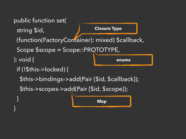public function set(
string $id,
(function(FactoryContainer): mixed) $callback,
Scope $scope = Scope::PROTOTYPE,
): void {
if (!$this->locked) {
$this->bindings->add(Pair {$id, $callback});
$this->scopes->add(Pair {$id, $scope});
}
}
Closure Type
enums
Map
