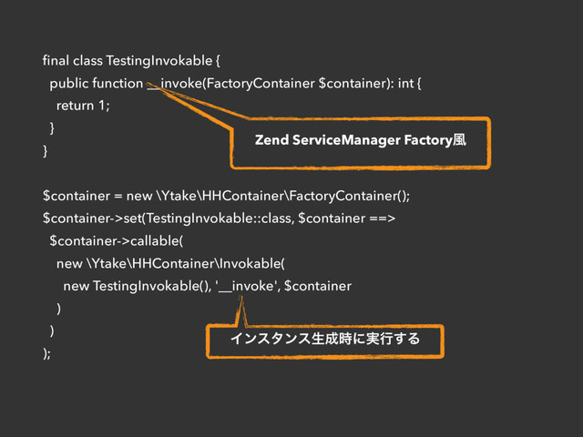 ﬁnal class TestingInvokable {
public function __invoke(FactoryContainer $container): int {
return 1;
}
}
$container = new \Ytake\HHContainer\FactoryContainer();
$container->set(TestingInvokable::class, $container ==>
$container->callable(
new \Ytake\HHContainer\Invokable(
new TestingInvokable(), '__invoke', $container
)
)
);
Zend ServiceManager Factory෩
Πϯελϯεੜ੒࣌ʹ࣮ߦ͢Δ
