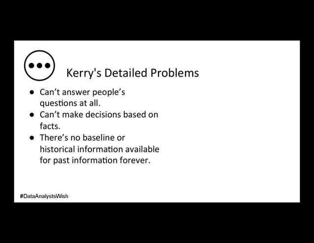 Kerry's Detailed Problems
●  Can’t answer people’s
ques/ons at all.
●  Can’t make decisions based on
facts.
●  There’s no baseline or
historical informa/on available
for past informa/on forever.
#DataAnalystsWish
