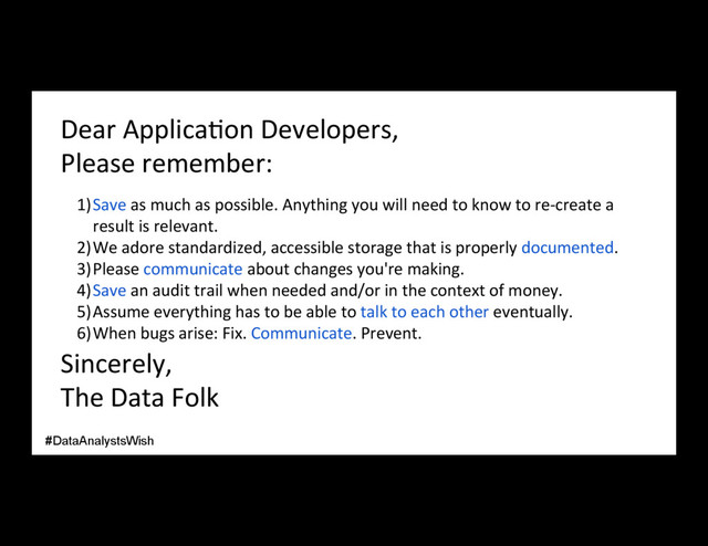 Dear Applica/on Developers,
Please remember:
1) Save as much as possible. Anything you will need to know to re-create a
result is relevant.
2) We adore standardized, accessible storage that is properly documented.
3) Please communicate about changes you're making.
4) Save an audit trail when needed and/or in the context of money.
5) Assume everything has to be able to talk to each other eventually.
6) When bugs arise: Fix. Communicate. Prevent.
Sincerely,
The Data Folk
#DataAnalystsWish
