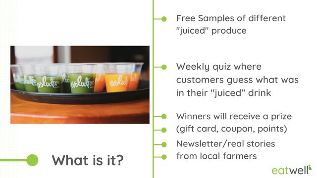 Free Samples of different
"juiced" produce
Weekly quiz where
customers guess what was
in their "juiced" drink
What is it?


Winners will receive a prize
(gift card, coupon, points)
Newsletter/real stories
from local farmers
