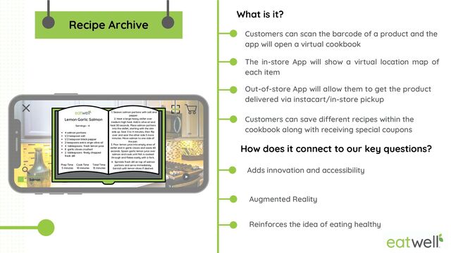 What is it?
How does it connect to our key questions?
Reinforces the idea of eating healthy


Adds innovation and accessibility
Augmented Reality
Out-of-store App will allow them to get the product
delivered via instacart/in-store pickup
Customers can scan the barcode of a product and the
app will open a virtual cookbook
Customers can save different recipes within the
cookbook along with receiving special coupons
Recipe Archive
The in-store App will show a virtual location map of
each item
Salmon
4 salmon portions
1/2 teaspoon salt
1/2 teaspoon black pepper
2 teaspoons extra virgin olive oil
4 tablespoons fresh lemon juice
8 garlic cloves crushed
2 tablespoons finely chopped
fresh dill


1. Season salmon portions with salt and
pepper.
2. Heat a large heavy skillet over
medium-high heat. Add in olive oil and
heat 30 seconds. Place salmon portions
into the skillet, starting with the skin
side up. Sear 3 to 4 minutes, then flip
over and sear the other side 3 more
minutes. Move salmon to one side of
the pan.


3. Pour lemon juice into empty area of
skillet and in garlic cloves and saute 60
seconds. Spoon garlic lemon juice over
salmon and cook until fish is cooked
through and flakes easily with a fork.
4. Sprinkle fresh dill on top of salmon
portions and serve immediately.
Garnish with lemon slices if desired.


Prep Time
5 minutes
Cook Time
10 minutes
Total Time
15 minutes
Servings - 4
Lemon Garlic Salmon
