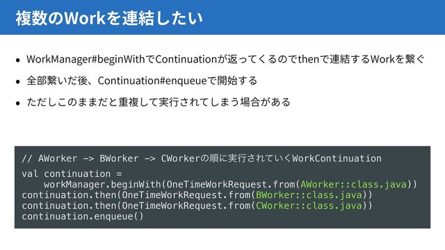 WorkManager#beginWith Continuation then Work
Continuation#enqueue
Work
// AWorker -> BWorker -> CWorkerͷॱʹ࣮ߦ͞Ε͍ͯ͘WorkContinuation
val continuation =
workManager.beginWith(OneTimeWorkRequest.from(AWorker::class.java))
continuation.then(OneTimeWorkRequest.from(BWorker::class.java))
continuation.then(OneTimeWorkRequest.from(CWorker::class.java))
continuation.enqueue()
