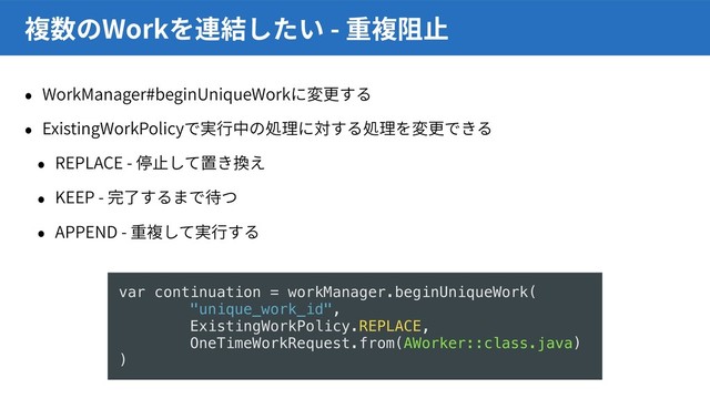 WorkManager#beginUniqueWork
ExistingWorkPolicy
REPLACE -
KEEP -
APPEND -
Work -
var continuation = workManager.beginUniqueWork(
"unique_work_id",
ExistingWorkPolicy.REPLACE,
OneTimeWorkRequest.from(AWorker::class.java)
)
