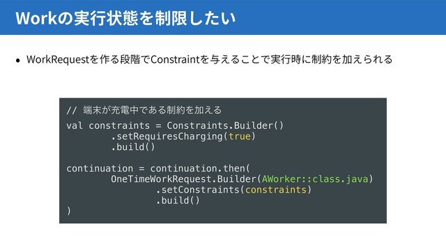 WorkRequest Constraint
Work
// ୺຤͕ॆిதͰ͋Δ੍໿ΛՃ͑Δ
val constraints = Constraints.Builder()
.setRequiresCharging(true)
.build()
continuation = continuation.then(
OneTimeWorkRequest.Builder(AWorker::class.java)
.setConstraints(constraints)
.build()
)
