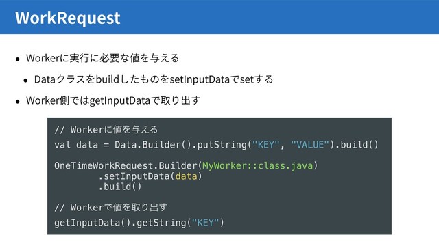 Worker
Data build setInputData set
Worker getInputData
WorkRequest
// Workerʹ஋Λ༩͑Δ
val data = Data.Builder().putString("KEY", "VALUE").build()
OneTimeWorkRequest.Builder(MyWorker::class.java)
.setInputData(data)
.build()
// WorkerͰ஋ΛऔΓग़͢
getInputData().getString("KEY")
