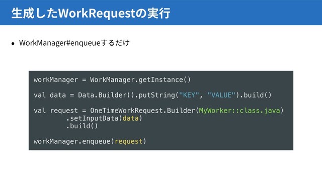 WorkManager#enqueue
WorkRequest
workManager = WorkManager.getInstance()
val data = Data.Builder().putString("KEY", "VALUE").build()
val request = OneTimeWorkRequest.Builder(MyWorker::class.java)
.setInputData(data)
.build()
workManager.enqueue(request)
