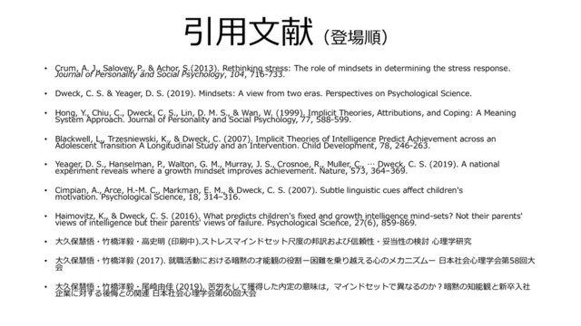 引⽤⽂献（登場順）
• Crum, A. J., Salovey, P., & Achor, S.(2013). Rethinking stress: The role of mindsets in determining the stress response.
Journal of Personality and Social Psychology, 104, 716-733.
• Dweck, C. S. & Yeager, D. S. (2019). Mindsets: A view from two eras. Perspectives on Psychological Science.
• Hong, Y., Chiu, C., Dweck, C. S., Lin, D. M. S., & Wan, W. (1999). Implicit Theories, Attributions, and Coping: A Meaning
System Approach. Journal of Personality and Social Psychology, 77, 588-599.
• Blackwell, L., Trzesniewski, K., & Dweck, C. (2007). Implicit Theories of Intelligence Predict Achievement across an
Adolescent Transition A Longitudinal Study and an Intervention. Child Development, 78, 246-263.
• Yeager, D. S., Hanselman, P., Walton, G. M., Murray, J. S., Crosnoe, R., Muller, C., … Dweck, C. S. (2019). A national
experiment reveals where a growth mindset improves achievement. Nature, 573, 364–369.
• Cimpian, A., Arce, H.-M. C., Markman, E. M., & Dweck, C. S. (2007). Subtle linguistic cues aﬀect children's
motivation. Psychological Science, 18, 314–316.
• Haimovitz, K., & Dweck, C. S. (2016). What predicts children's ﬁxed and growth intelligence mind-sets? Not their parents'
views of intelligence but their parents' views of failure. Psychological Science, 27(6), 859-869.
• ⼤久保慧悟・⽵橋洋毅・⾼史明 (印刷中).ストレスマインドセット尺度の邦訳および信頼性・妥当性の検討 ⼼理学研究
• ⼤久保慧悟・⽵橋洋毅 (2017). 就職活動における暗黙の才能観の役割ー困難を乗り越える⼼のメカニズムー ⽇本社会⼼理学会第58回⼤
会
• ⼤久保慧悟・⽵橋洋毅・尾崎由佳 (2019). 苦労をして獲得した内定の意味は，マインドセットで異なるのか︖暗黙の知能観と新卒⼊社
企業に対する後悔との関連 ⽇本社会⼼理学会第60回⼤会
