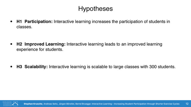 Stephan Krusche, Andreas Seitz, Jürgen Börstler, Bernd Bruegge: Interactive Learning – Increasing Student Participation through Shorter Exercise Cycles
Hypotheses
• H1 Participation: Interactive learning increases the participation of students in
classes.
• H2 Improved Learning: Interactive learning leads to an improved learning
experience for students.
• H3 Scalability: Interactive learning is scalable to large classes with 300 students.
12
