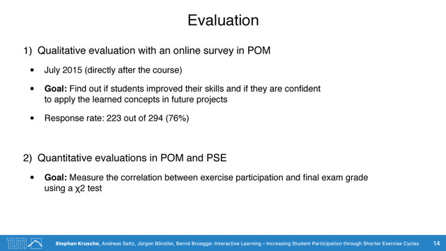Stephan Krusche, Andreas Seitz, Jürgen Börstler, Bernd Bruegge: Interactive Learning – Increasing Student Participation through Shorter Exercise Cycles
Evaluation
1) Qualitative evaluation with an online survey in POM
• July 2015 (directly after the course)
• Goal: Find out if students improved their skills and if they are conﬁdent  
to apply the learned concepts in future projects
• Response rate: 223 out of 294 (76%)
2) Quantitative evaluations in POM and PSE
• Goal: Measure the correlation between exercise participation and ﬁnal exam grade  
using a χ2 test
14
