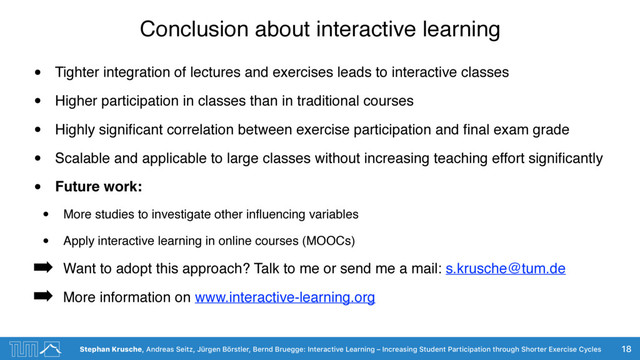 Stephan Krusche, Andreas Seitz, Jürgen Börstler, Bernd Bruegge: Interactive Learning – Increasing Student Participation through Shorter Exercise Cycles
Conclusion about interactive learning
• Tighter integration of lectures and exercises leads to interactive classes
• Higher participation in classes than in traditional courses
• Highly signiﬁcant correlation between exercise participation and ﬁnal exam grade
• Scalable and applicable to large classes without increasing teaching effort signiﬁcantly
• Future work:
• More studies to investigate other inﬂuencing variables
• Apply interactive learning in online courses (MOOCs)
➡ Want to adopt this approach? Talk to me or send me a mail: s.krusche@tum.de
➡ More information on www.interactive-learning.org
18
